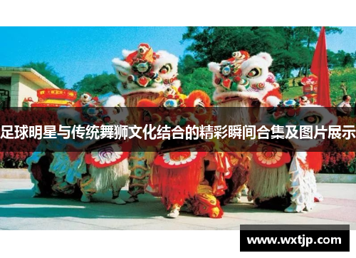 足球明星与传统舞狮文化结合的精彩瞬间合集及图片展示