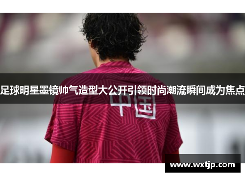 足球明星墨镜帅气造型大公开引领时尚潮流瞬间成为焦点