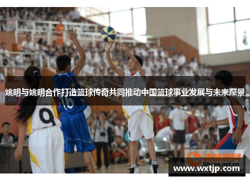 姚明与姚明合作打造篮球传奇共同推动中国篮球事业发展与未来愿景