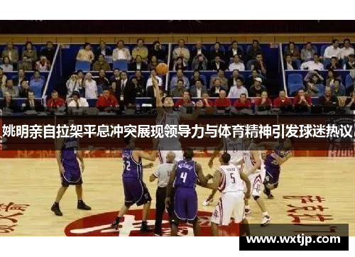 姚明亲自拉架平息冲突展现领导力与体育精神引发球迷热议