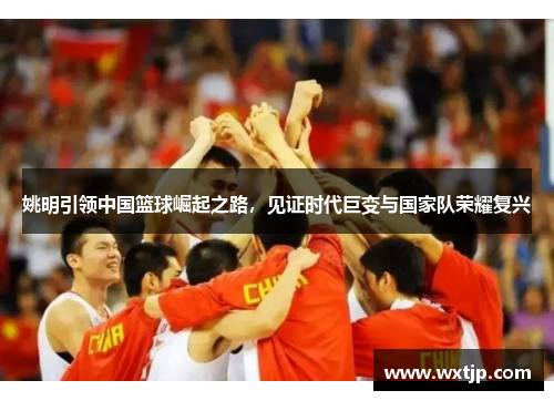 姚明引领中国篮球崛起之路，见证时代巨变与国家队荣耀复兴