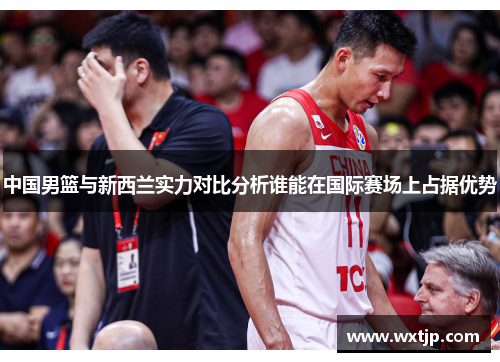 中国男篮与新西兰实力对比分析谁能在国际赛场上占据优势