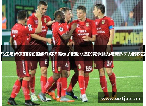 乌法与伏尔加格勒的激烈对决揭示了俄超联赛的竞争魅力与球队实力的较量