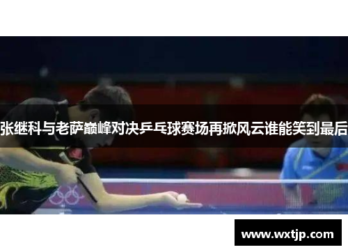 张继科与老萨巅峰对决乒乓球赛场再掀风云谁能笑到最后